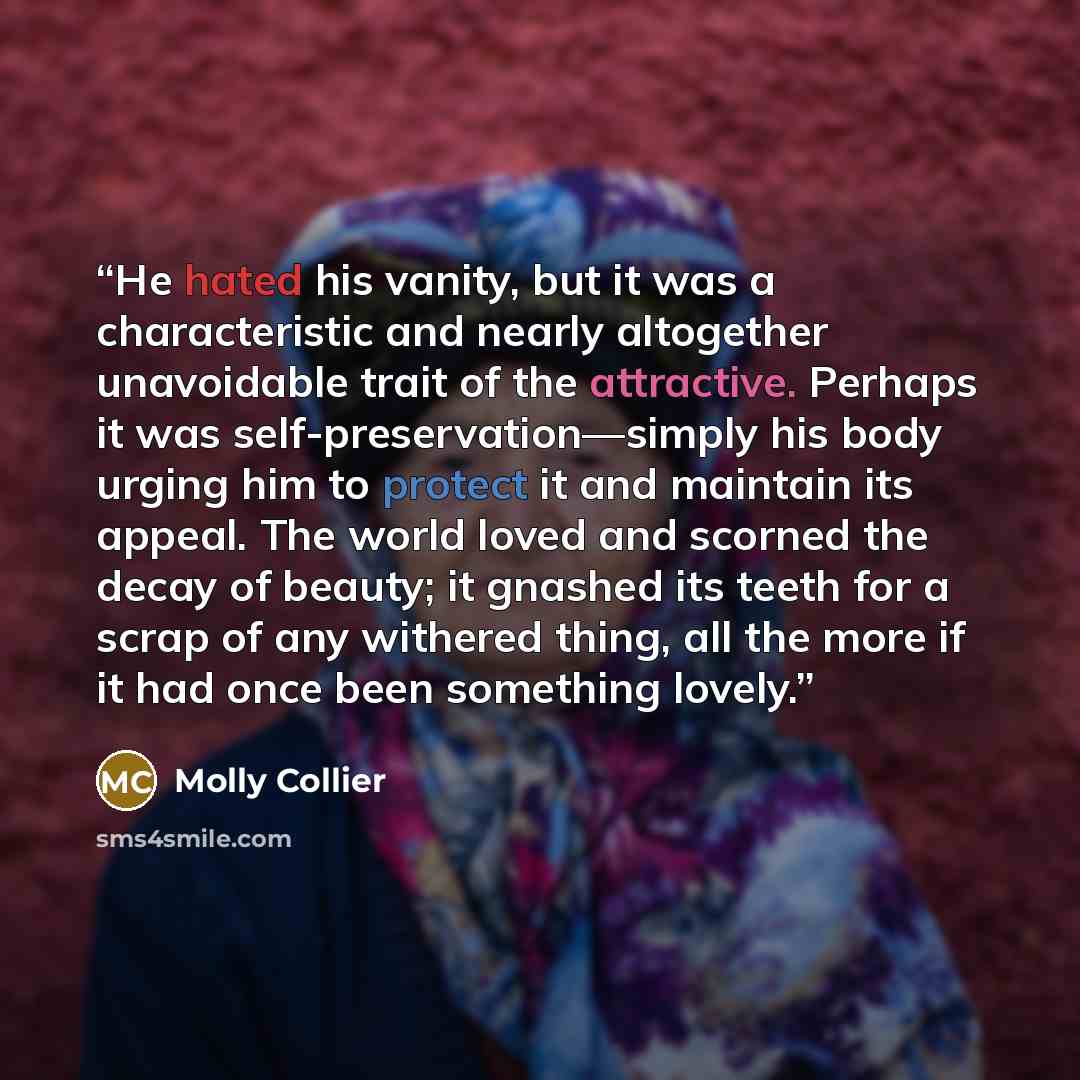 “He hated his vanity, but it was a characteristic and nearly altogether unavoidable trait of the attractive. Perhaps it was self-preservation—simply his body urging him to protect it and maintain its appeal. The world loved and scorned the decay of beauty; it gnashed its teeth for a scrap of any…” quote by Molly Collier