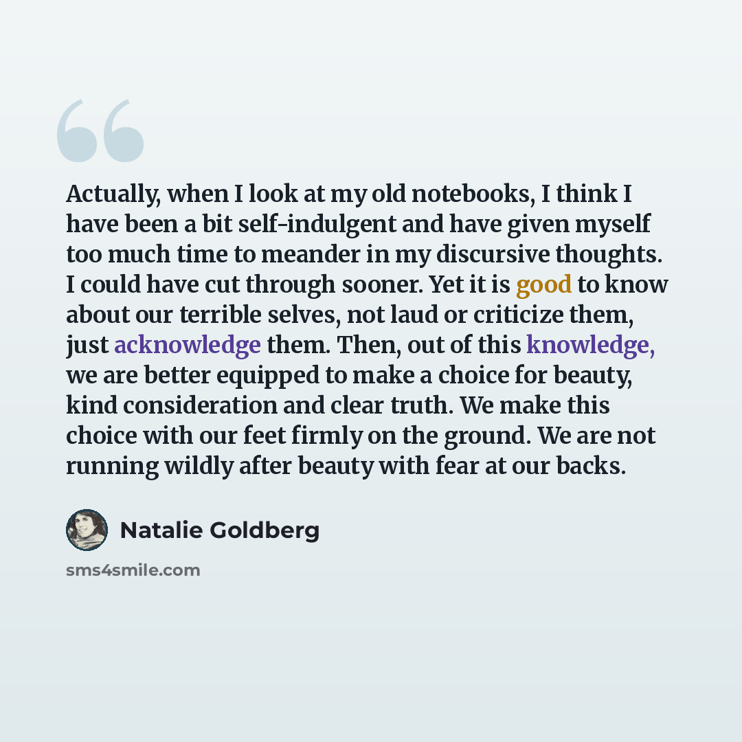 “Actually, when I look at my old notebooks, I think I have been a bit self-indulgent and have given myself too much time to meander in my discursive thoughts. I could have cut through sooner. Yet it is good to know about our terrible selves, not laud or criticize them, just acknowledge them. Then…” quote by Natalie Goldberg