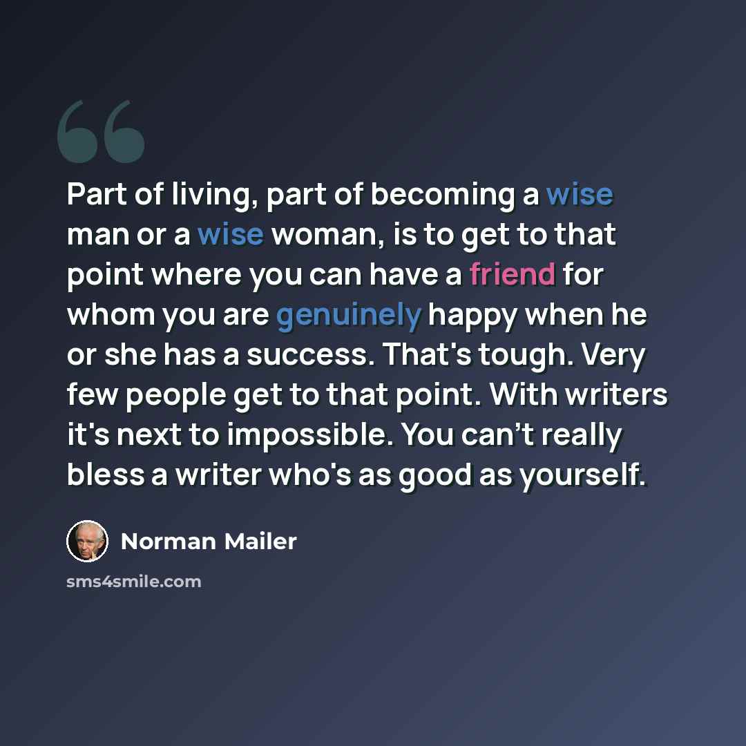 “Part of living, part of becoming a wise man or a wise woman, is to get to that point where you can have a friend for whom you are genuinely happy when he or she has a success. That's tough. Very few people get to that point. With writers it's next to impossible. You can't really bless a writer…” quote by Norman Mailer