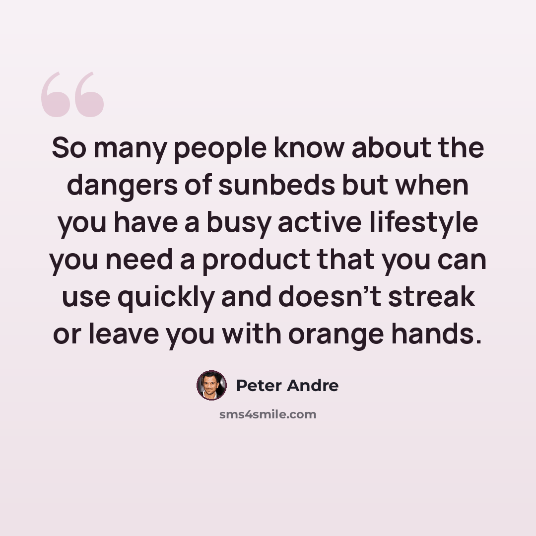 “So many people know about the dangers of sunbeds but when you have a busy active lifestyle you need a product that you can use quickly and doesn't streak or leave you with orange hands.” quote by Peter Andre