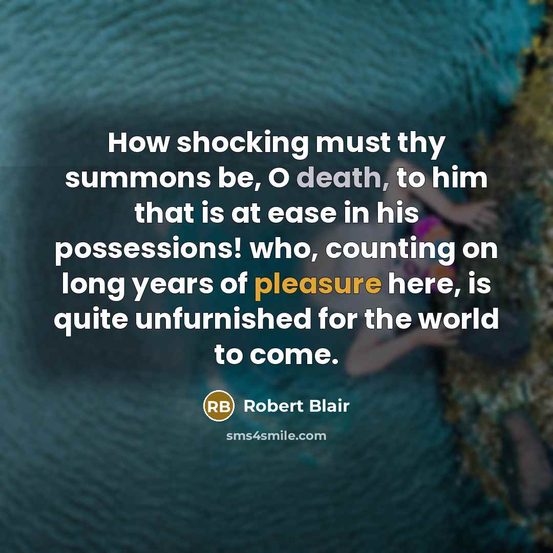 “How shocking must thy summons be, O death, to him that is at ease in his possessions! who, counting on long years of pleasure here, is quite unfurnished for the world to come.” quote by Robert Blair