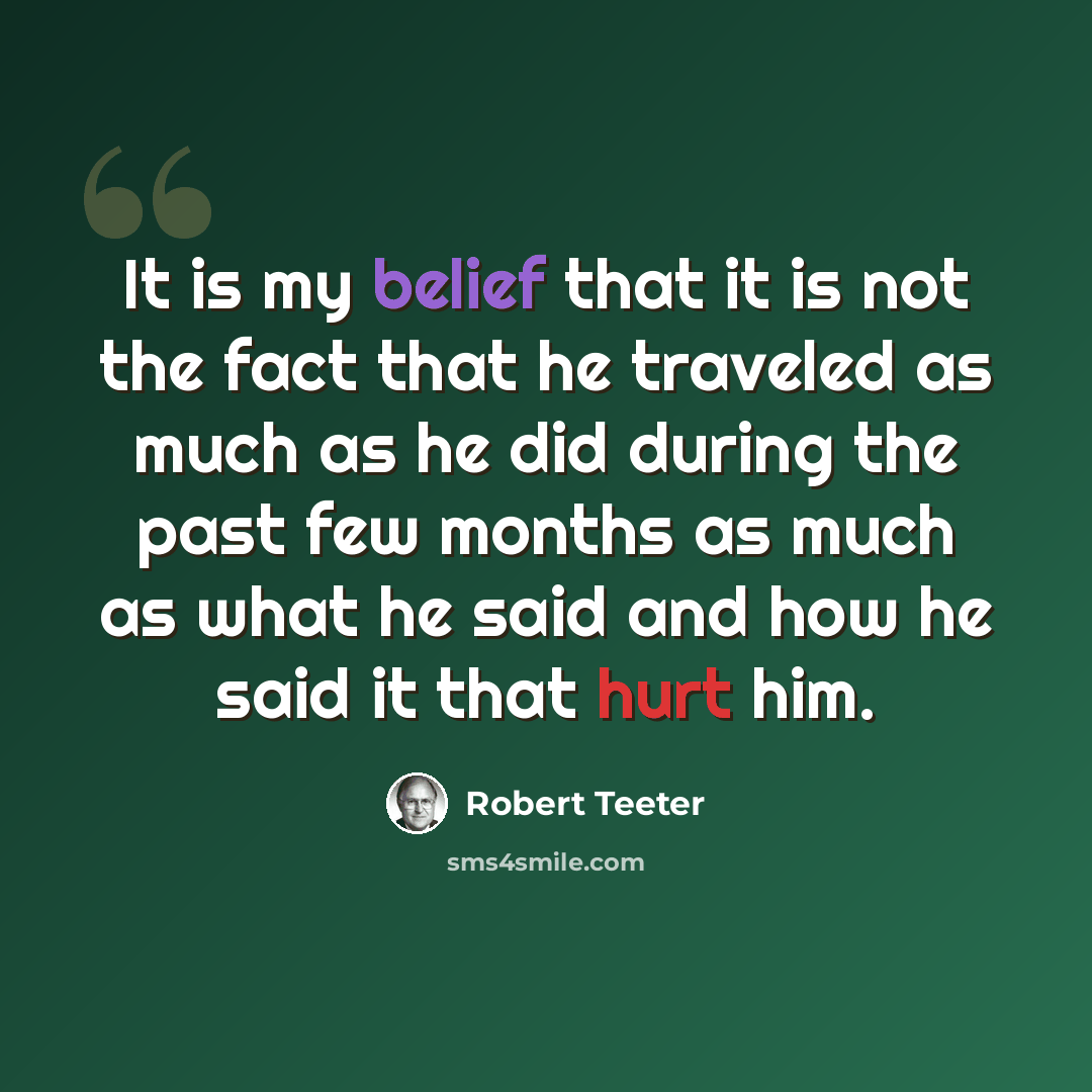 “It is my belief that it is not the fact that he traveled as much as he did during the past few months as much as what he said and how he said it that hurt him.” quote by Robert Teeter