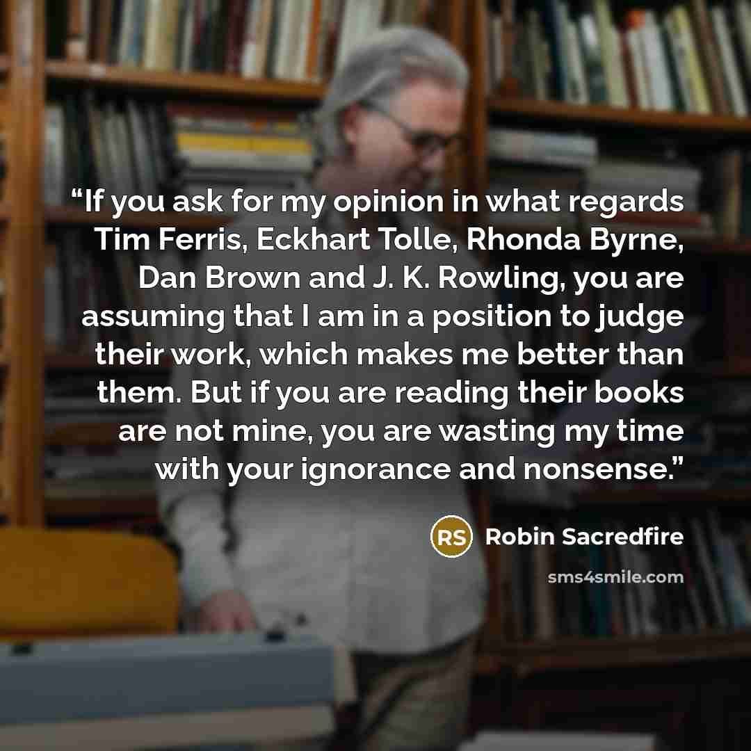 “If you ask for my opinion in what regards Tim Ferris, Eckhart Tolle, Rhonda Byrne, Dan Brown and J. K. Rowling, you are assuming that I am in a position to judge their work, which makes me better than them. But if you are reading their books are not mine, you are wasting my time with your…” quote by Robin Sacredfire
