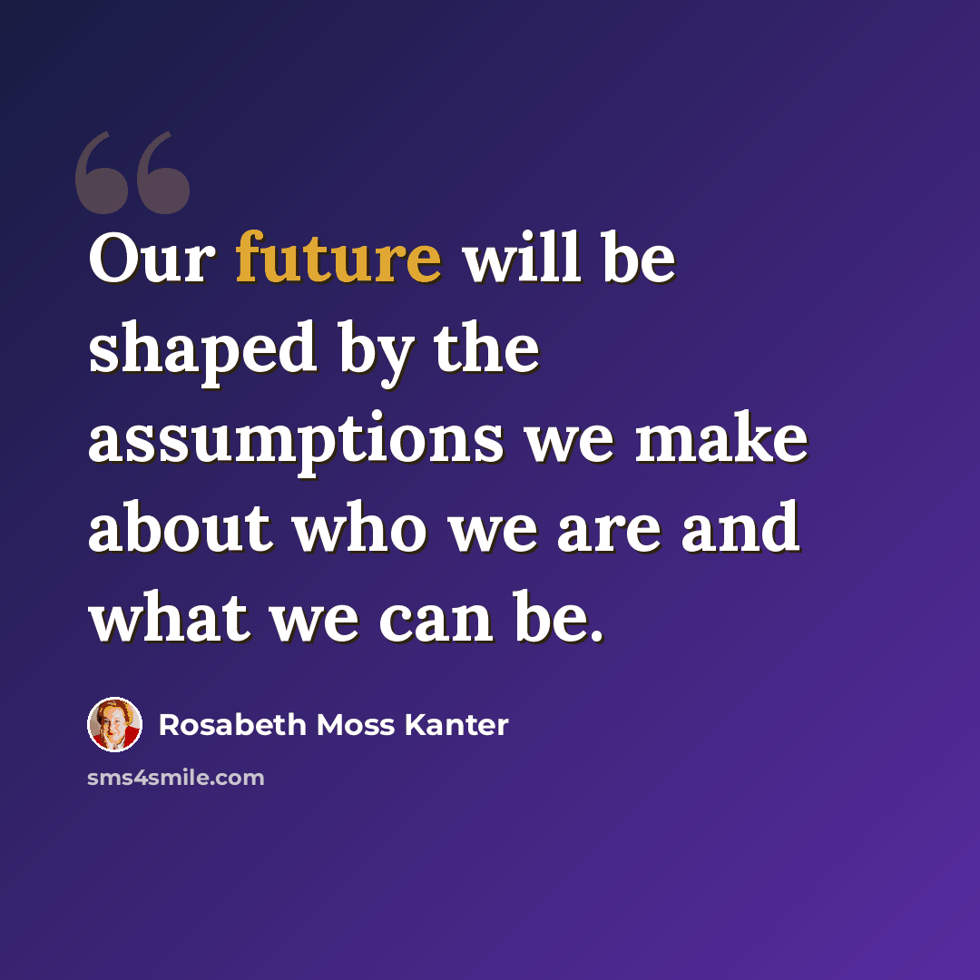 “Our future will be shaped by the assumptions we make about who we are and what we can be.” quote by Rosabeth Moss Kanter