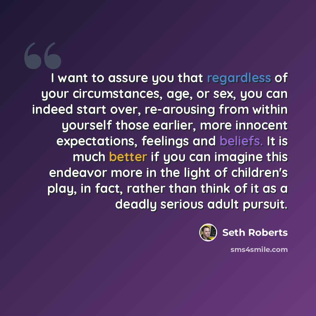 “I want to assure you that regardless of your circumstances, age, or sex, you can indeed start over, re-arousing from within yourself those earlier, more innocent expectations, feelings and beliefs. It is much better if you can imagine this endeavor more in the light of children's play, in fact…” quote by Seth Roberts