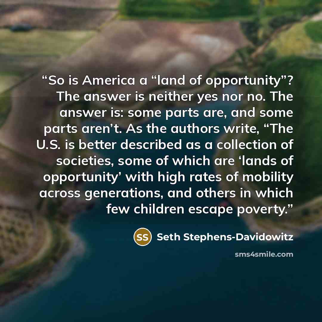 “So is America a “land of opportunity”? The answer is neither yes nor no. The answer is: some parts are, and some parts aren’t. As the authors write, “The U.S. is better described as a collection of societies, some of which are ‘lands of opportunity’ with high rates of mobility across generations…” quote by Seth Stephens-Davidowitz