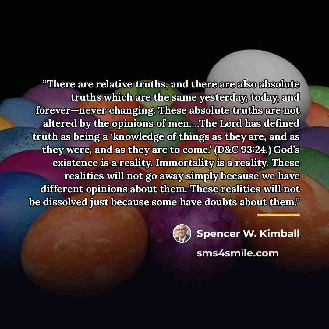 “There are relative truths, and there are also absolute truths which are the same yesterday, today, and forever—never changing. These absolute truths are not altered by the opinions of men….The Lord has defined truth as being a ‘knowledge of things as they are, and as they were, and as they are to…” quote by Spencer W. Kimball