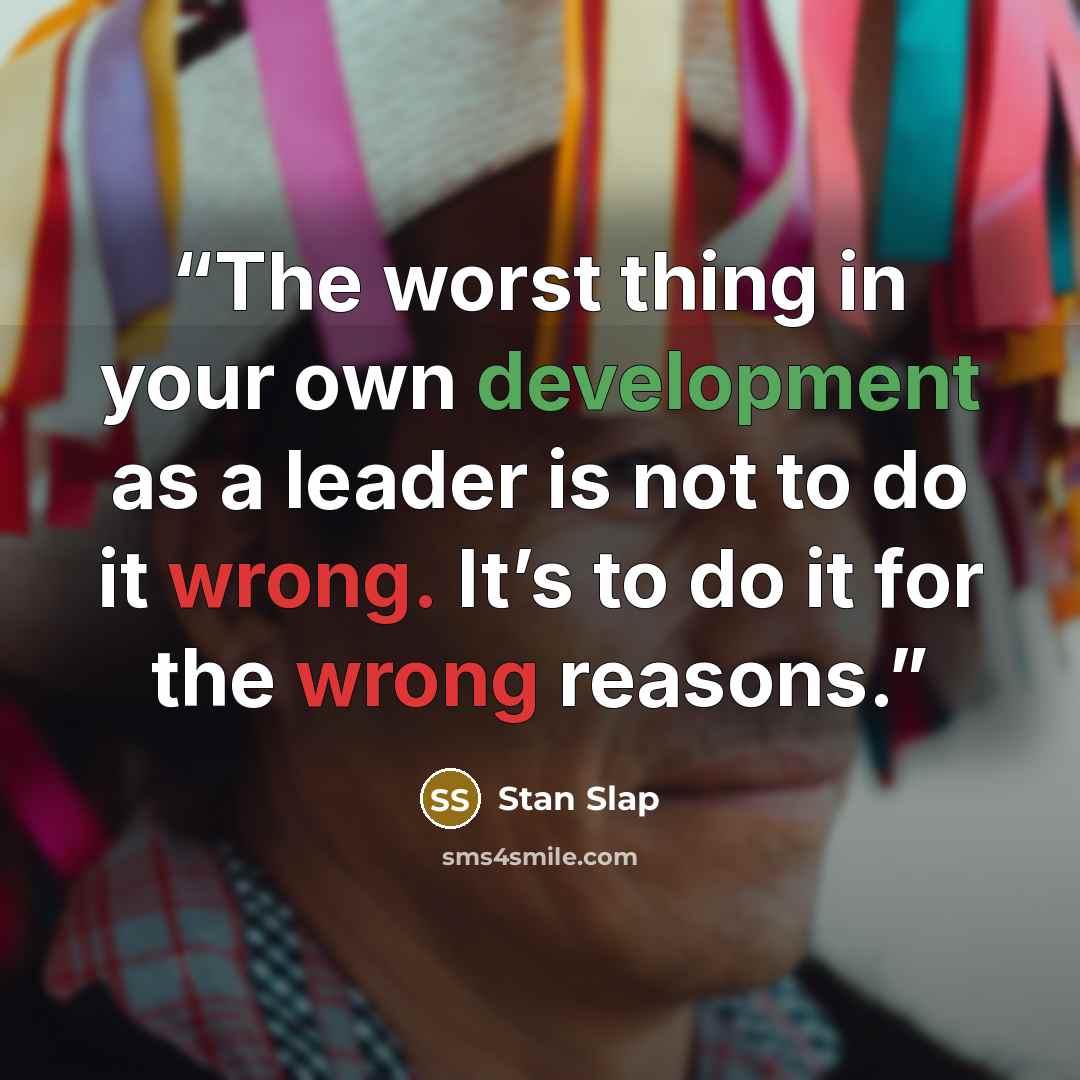 “The worst thing in your own development as a leader is not to do it wrong. It’s to do it for the wrong reasons.” quote by Stan Slap