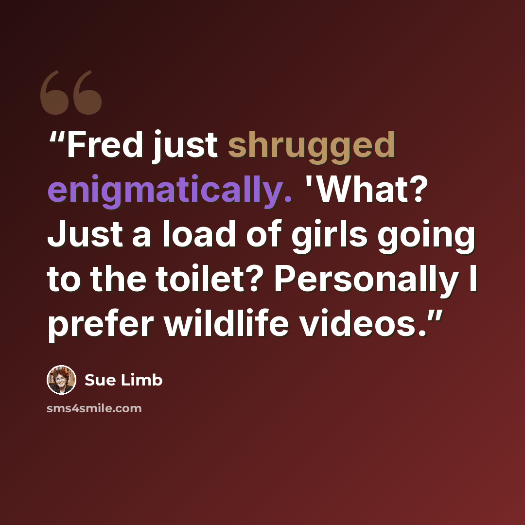 “Fred just shrugged enigmatically. 'What? Just a load of girls going to the toilet? Personally I prefer wildlife videos.” quote by Sue Limb