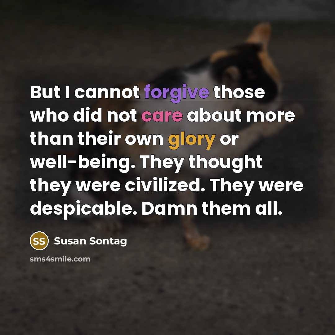 “But I cannot forgive those who did not care about more than their own glory or well-being. They thought they were civilized. They were despicable. Damn them all.” quote by Susan Sontag