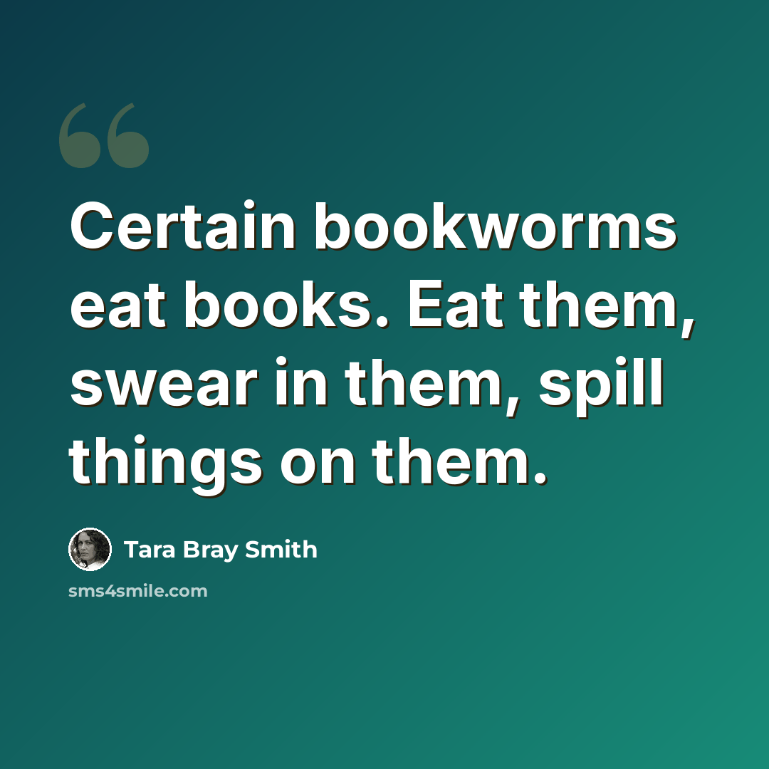 “Certain bookworms eat books. Eat them, swear in them, spill things on them.” quote by Tara Bray Smith