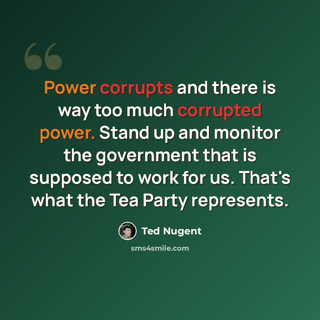 “Power corrupts and there is way too much corrupted power. Stand up and monitor the government that is supposed to work for us. That's what the Tea Party represents.” quote by Ted Nugent