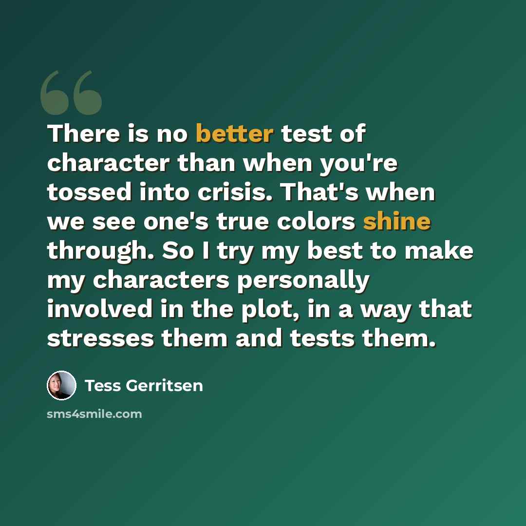 “There is no better test of character than when you're tossed into crisis. That's when we see one's true colors shine through. So I try my best to make my characters personally involved in the plot, in a way that stresses them and tests them.” quote by Tess Gerritsen