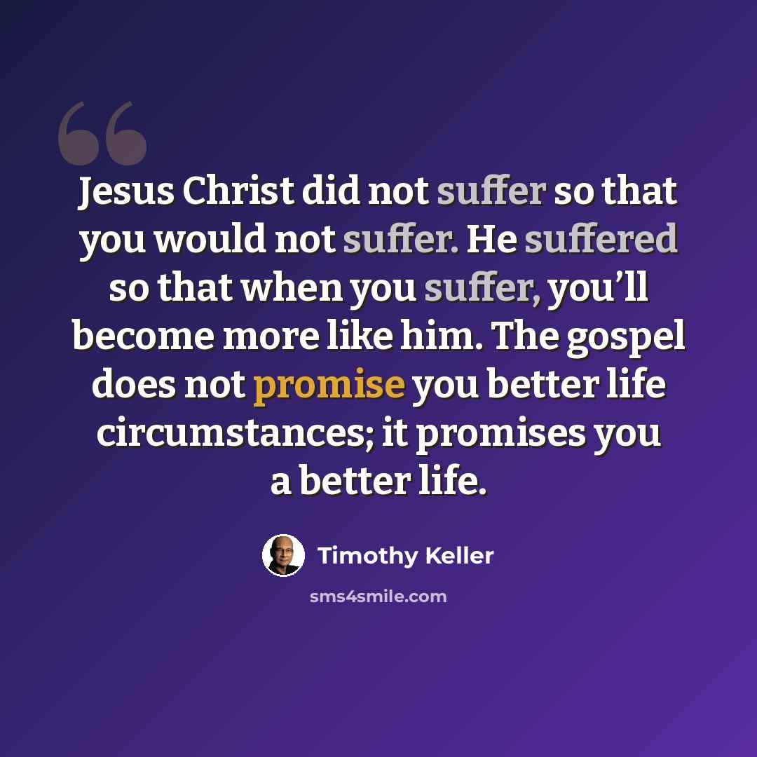 “Jesus Christ did not suffer so that you would not suffer. He suffered so that when you suffer, you’ll become more like him. The gospel does not promise you better life circumstances; it promises you a better life.” quote by Timothy Keller