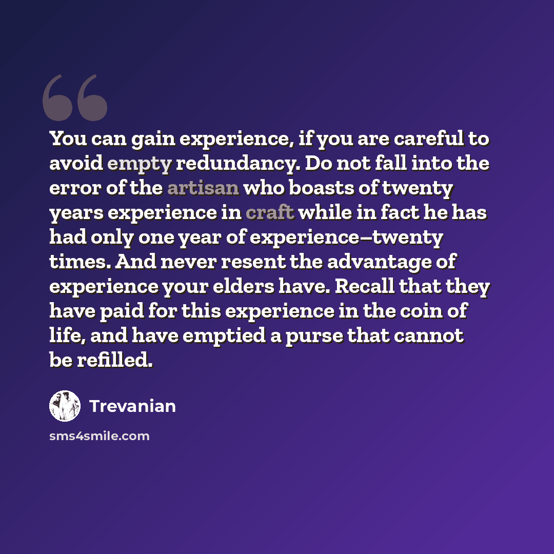 “You can gain experience, if you are careful to avoid empty redundancy. Do not fall into the error of the artisan who boasts of twenty years experience in craft while in fact he has had only one year of experience–twenty times. And never resent the advantage of experience your elders have. Recall…” quote by Trevanian