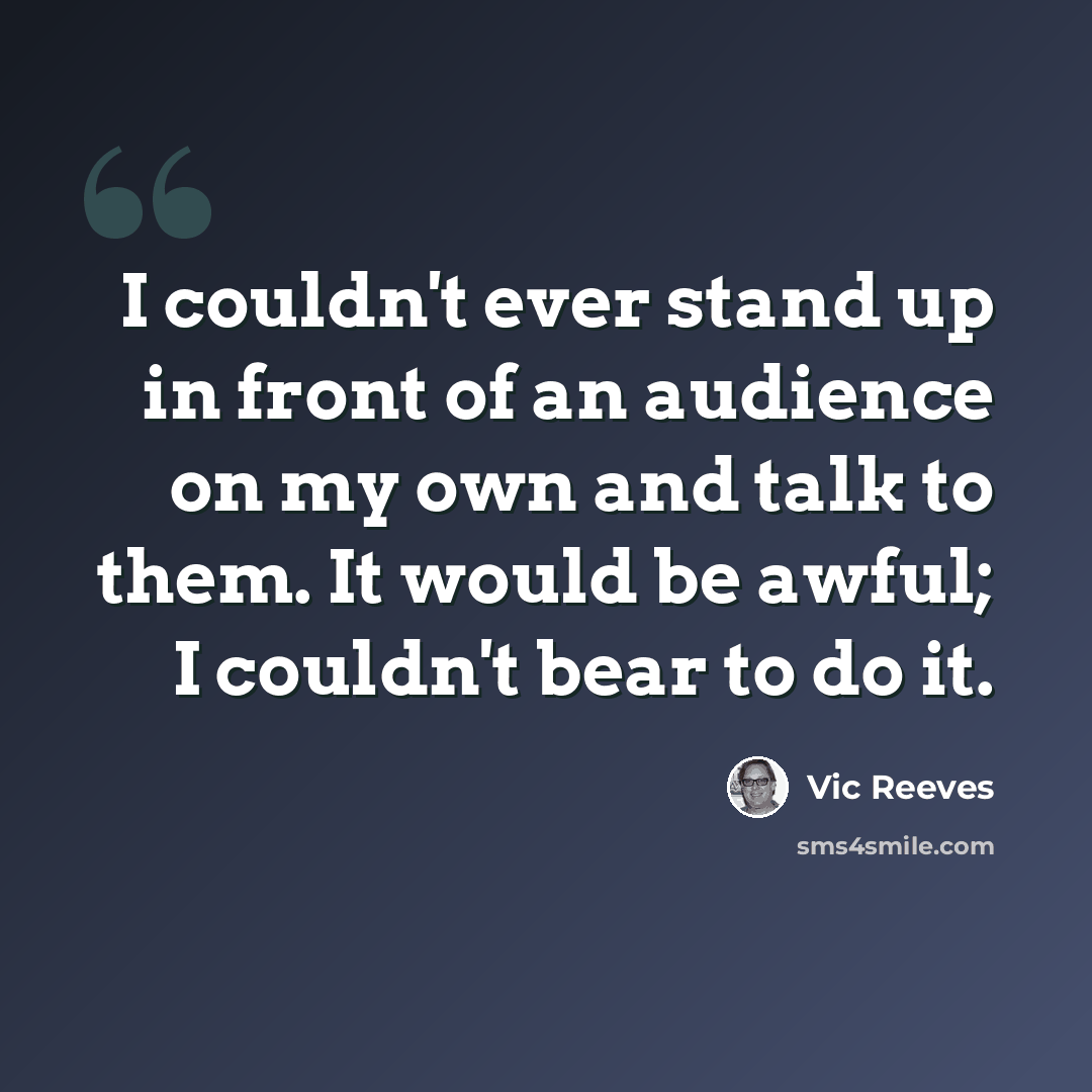 “I couldn't ever stand up in front of an audience on my own and talk to them. It would be awful; I couldn't bear to do it.” quote by Vic Reeves