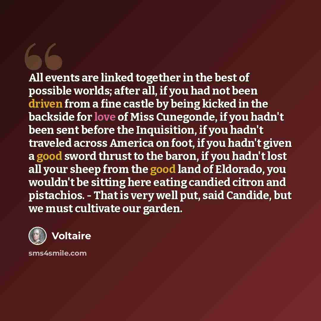 “All events are linked together in the best of possible worlds; after all, if you had not been driven from a fine castle by being kicked in the backside for love of Miss Cunegonde, if you hadn't been sent before the Inquisition, if you hadn't traveled across America on foot, if you hadn't given a…” quote by Voltaire