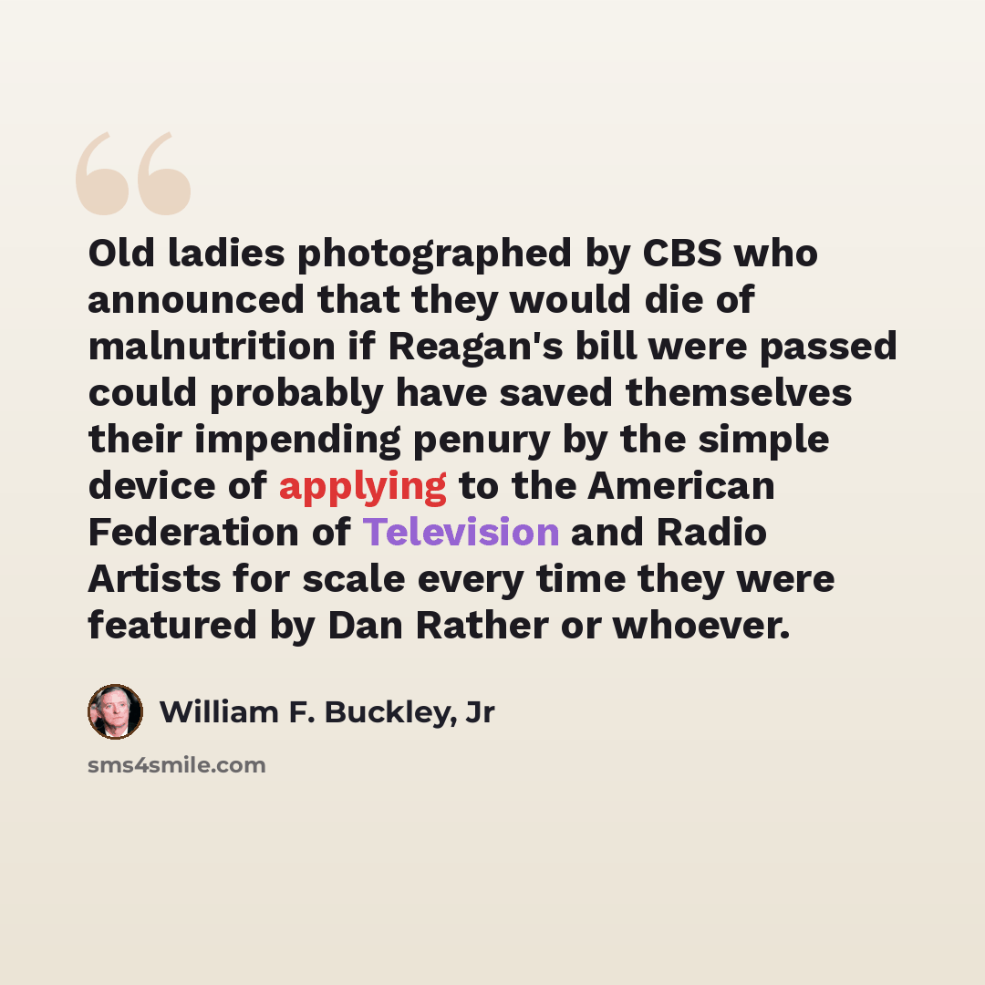 “Old ladies photographed by CBS who announced that they would die of malnutrition if Reagan's bill were passed could probably have saved themselves their impending penury by the simple device of applying to the American Federation of Television and Radio Artists for scale every time they were…” quote by William F. Buckley, Jr