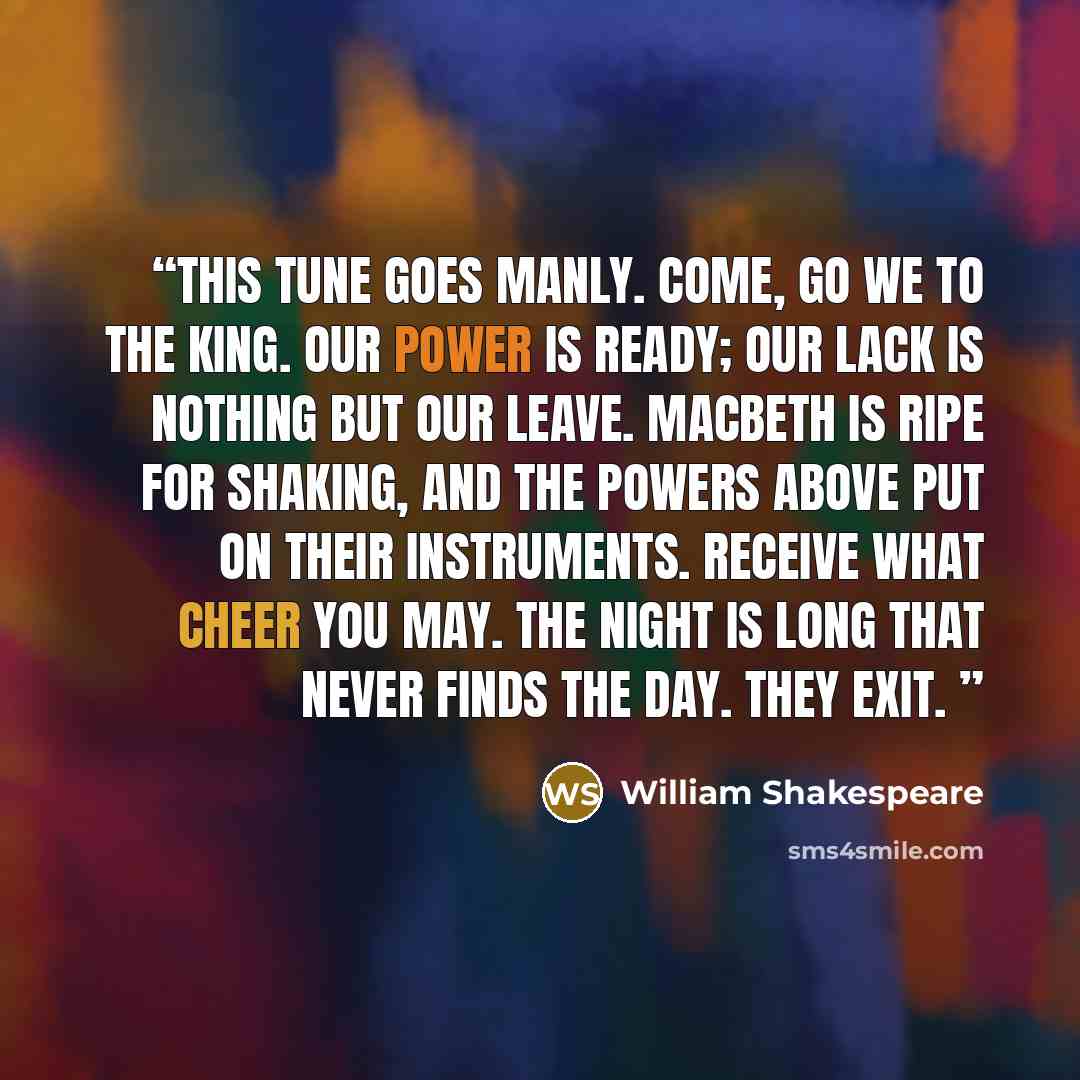 “This tune goes manly. Come, go we to the King. Our power is ready; Our lack is nothing but our leave. Macbeth Is ripe for shaking, and the powers above Put on their instruments. Receive what cheer you may. The night is long that never finds the day. They exit.” quote by William Shakespeare