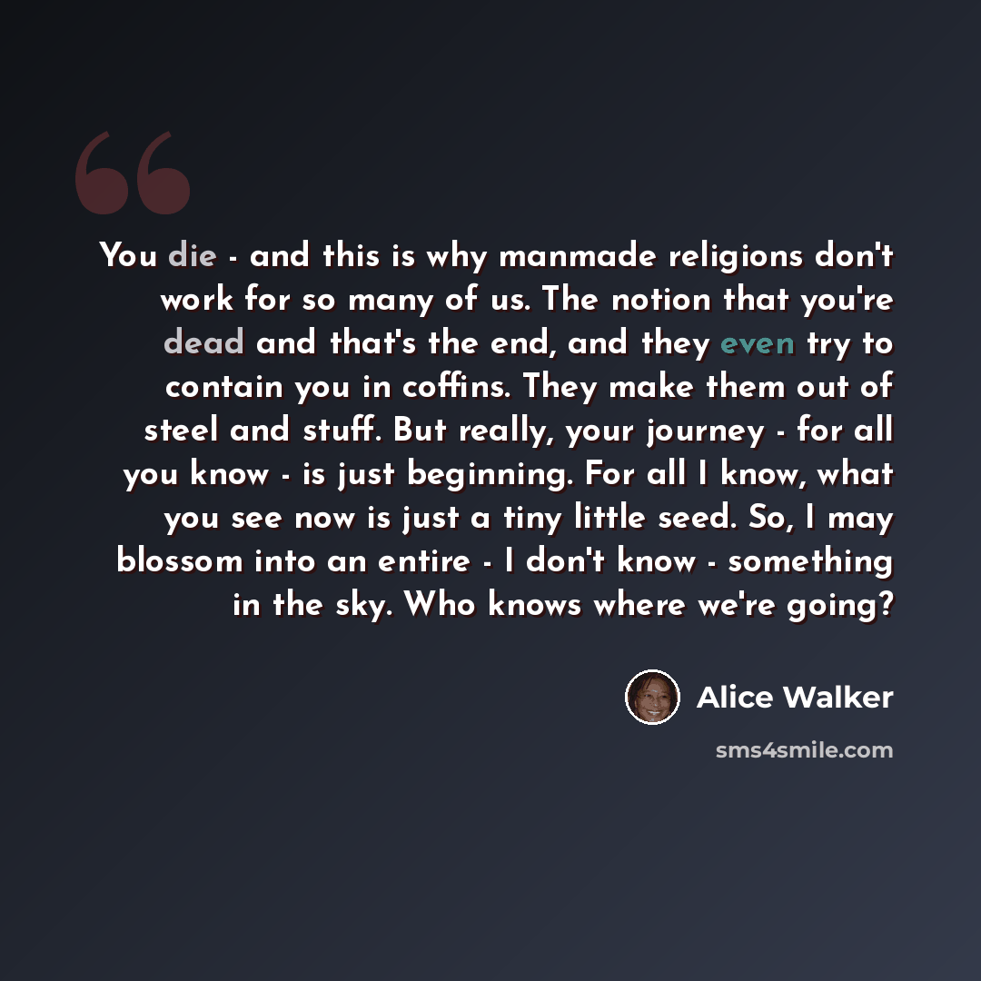 “You die - and this is why manmade religions don't work for so many of us. The notion that you're dead and that's the end, and they even try to contain you in coffins. They make them out of steel and stuff. But really, your journey - for all you know - is just beginning. For all I know, what you…” quote by Alice Walker