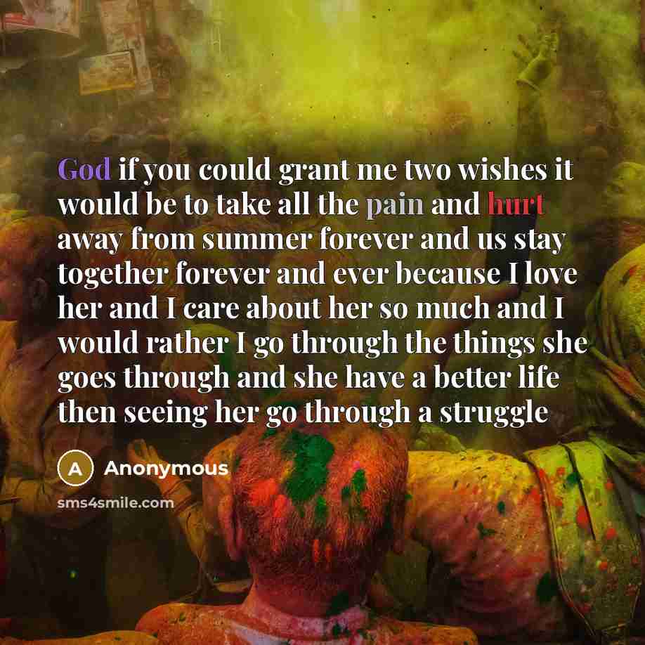 “God if you could grant me two wishes it would be to take all the pain and hurt away from summer forever and us stay together forever and ever because I love her and I care about her so much and I would rather I go through the things she goes through and she have a better life then seeing her go…” quote by Anonymous