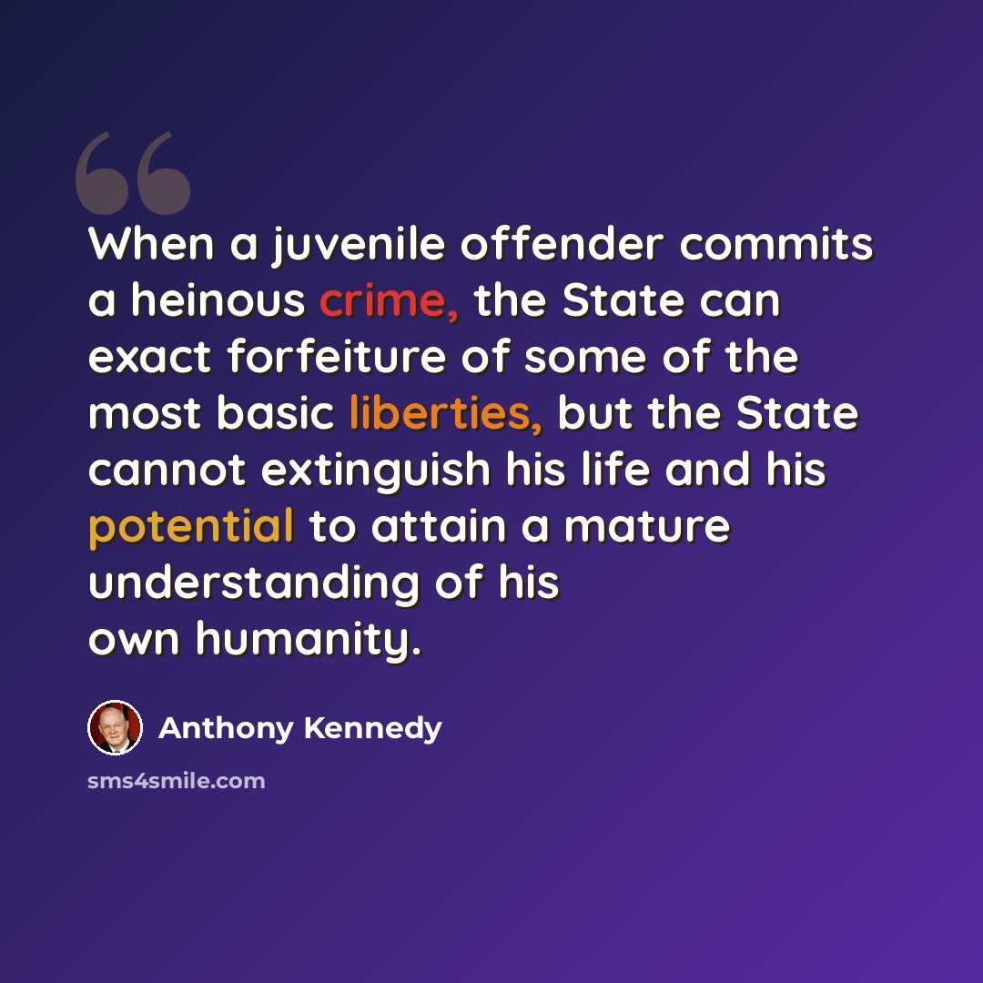 “When a juvenile offender commits a heinous crime, the State can exact forfeiture of some of the most basic liberties, but the State cannot extinguish his life and his potential to attain a mature understanding of his own humanity.” quote by Anthony Kennedy