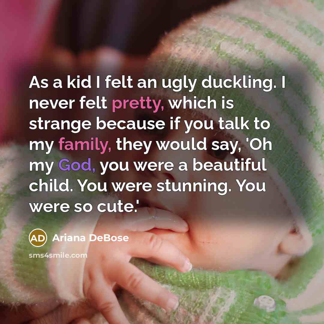 “As a kid I felt an ugly duckling. I never felt pretty, which is strange because if you talk to my family, they would say, 'Oh my God, you were a beautiful child. You were stunning. You were so cute.'” quote by Ariana DeBose