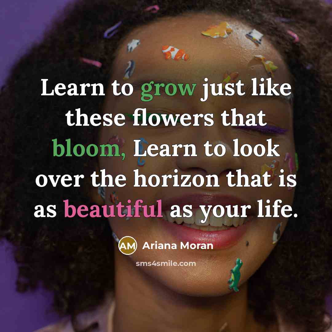 “Learn to grow just like these flowers that bloom, Learn to look over the horizon that is as beautiful as your life.” quote by Ariana Moran