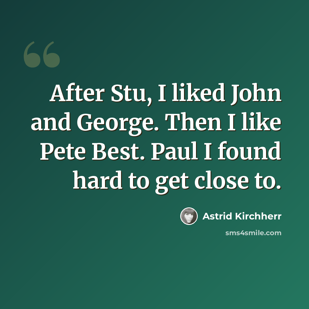 “After Stu, I liked John and George. Then I like Pete Best. Paul I found hard to get close to.” quote by Astrid Kirchherr