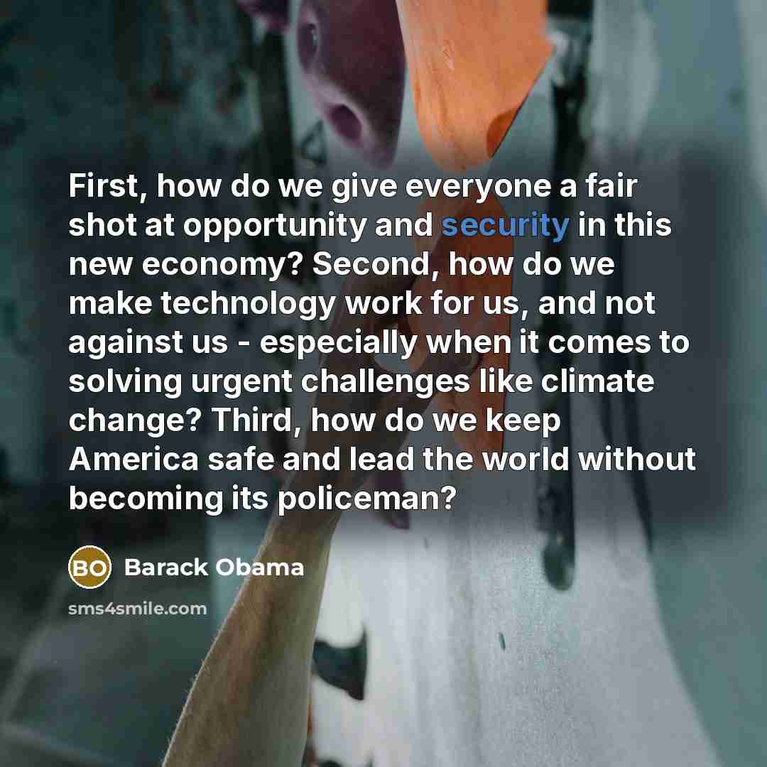 “First, how do we give everyone a fair shot at opportunity and security in this new economy? Second, how do we make technology work for us, and not against us - especially when it comes to solving urgent challenges like climate change? Third, how do we keep America safe and lead the world without…” quote by Barack Obama
