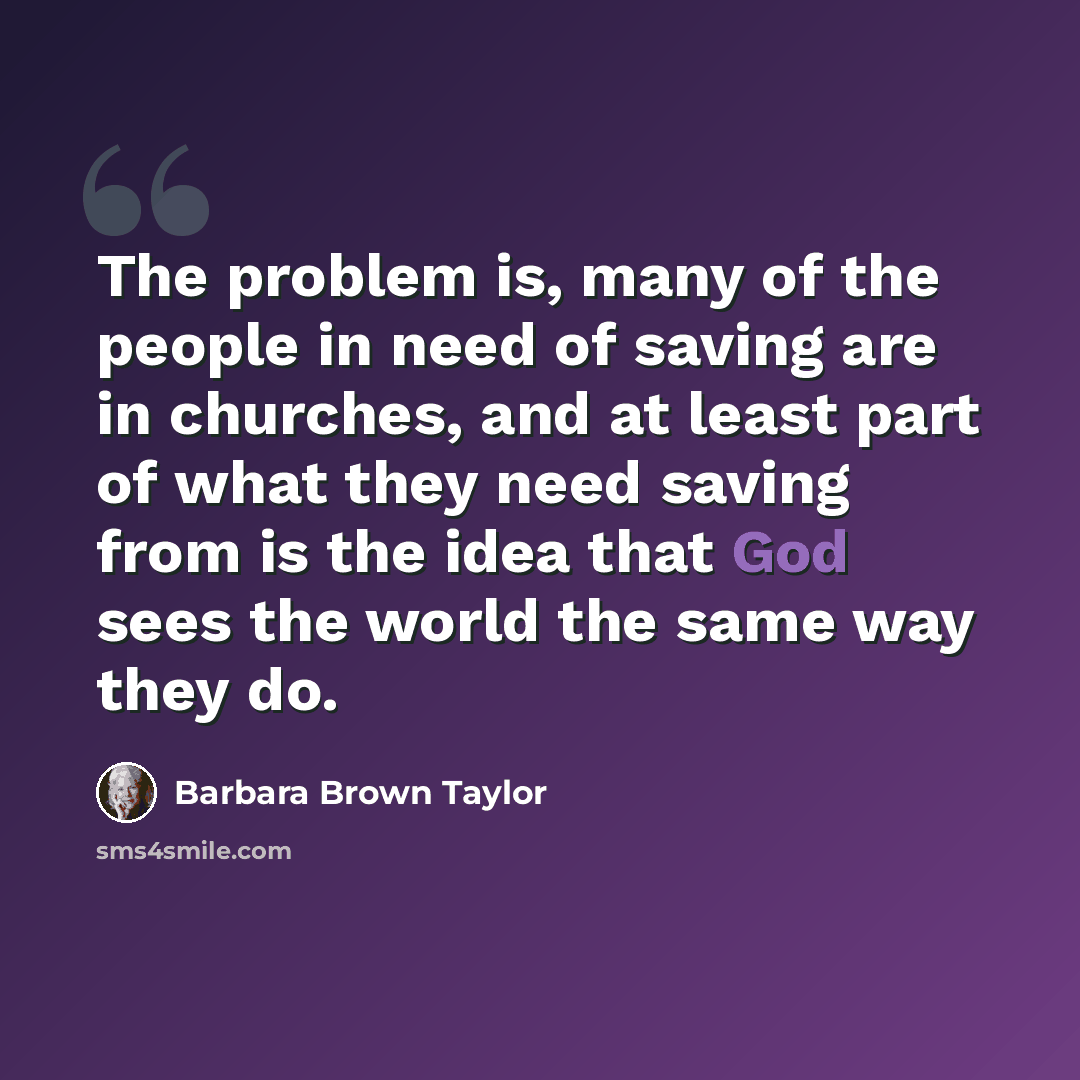 “The problem is, many of the people in need of saving are in churches, and at least part of what they need saving from is the idea that God sees the world the same way they do.” quote by Barbara Brown Taylor