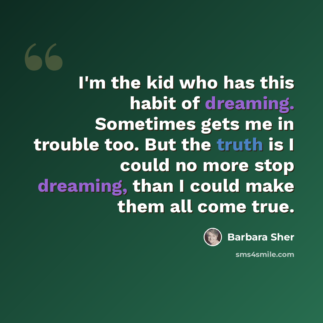 “I'm the kid who has this habit of dreaming. Sometimes gets me in trouble too. But the truth is I could no more stop dreaming, than I could make them all come true.” quote by Barbara Sher