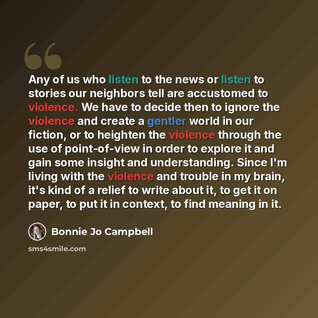 “Any of us who listen to the news or listen to stories our neighbors tell are accustomed to violence. We have to decide then to ignore the violence and create a gentler world in our fiction, or to heighten the violence through the use of point-of-view in order to explore it and gain some insight…” quote by Bonnie Jo Campbell