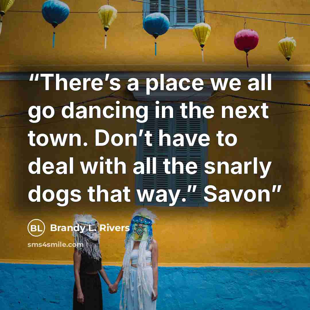 “There’s a place we all go dancing in the next town. Don’t have to deal with all the snarly dogs that way.” Savon” quote by Brandy L. Rivers