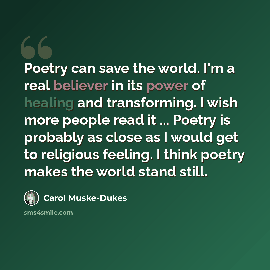 “Poetry can save the world. I'm a real believer in its power of healing and transforming. I wish more people read it ... Poetry is probably as close as I would get to religious feeling. I think poetry makes the world stand still.” quote by Carol Muske-Dukes