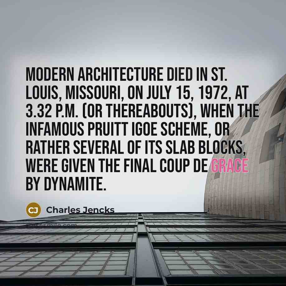 “Modern Architecture died in St. Louis, Missouri, on July 15, 1972, at 3.32 p.m. (or thereabouts), when the infamous Pruitt Igoe scheme, or rather several of its slab blocks, were given the final coup de grace by dynamite.” quote by Charles Jencks