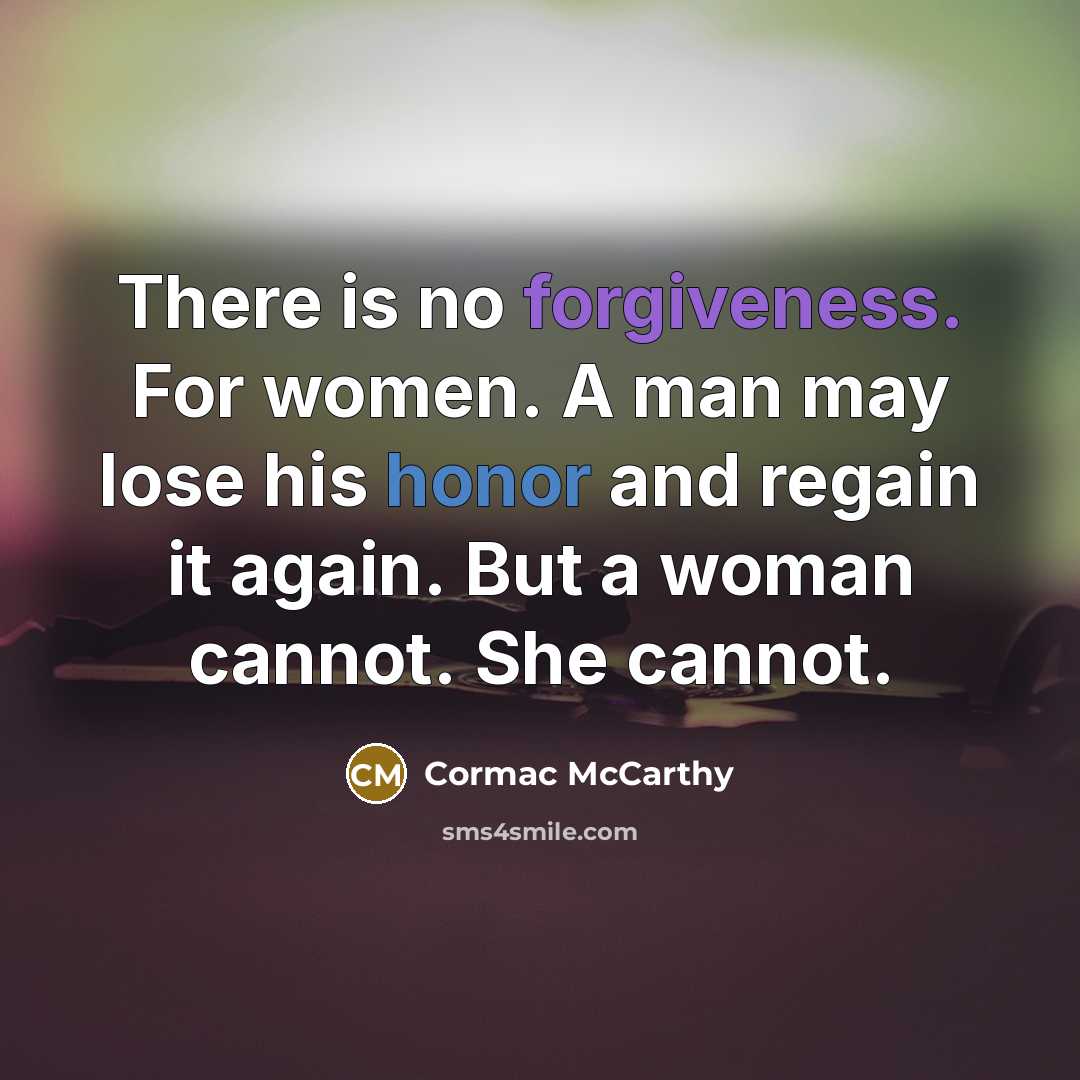 “There is no forgiveness. For women. A man may lose his honor and regain it again. But a woman cannot. She cannot.” quote by Cormac McCarthy