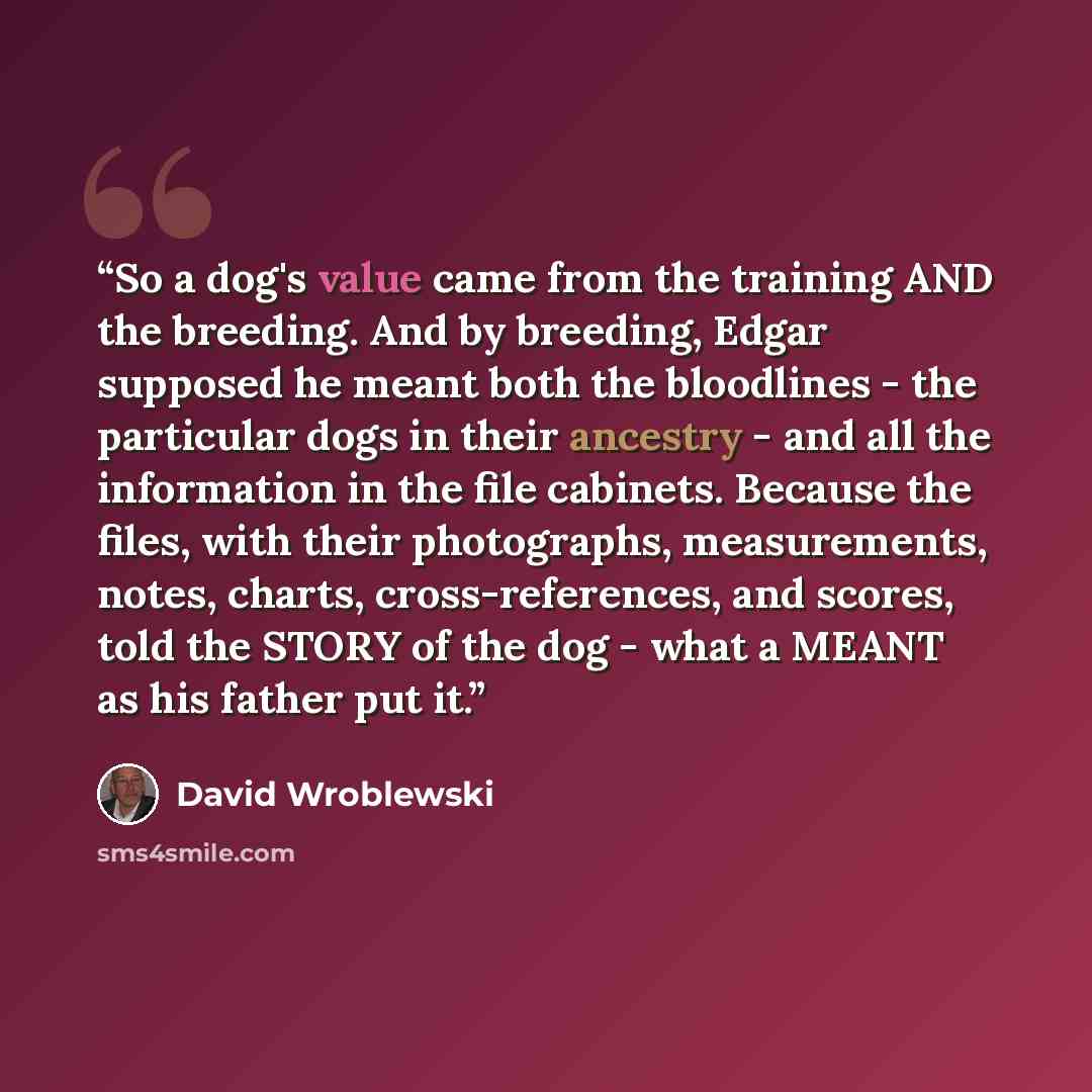 “So a dog's value came from the training AND the breeding. And by breeding, Edgar supposed he meant both the bloodlines - the particular dogs in their ancestry - and all the information in the file cabinets. Because the files, with their photographs, measurements, notes, charts, cross-references…” quote by David Wroblewski