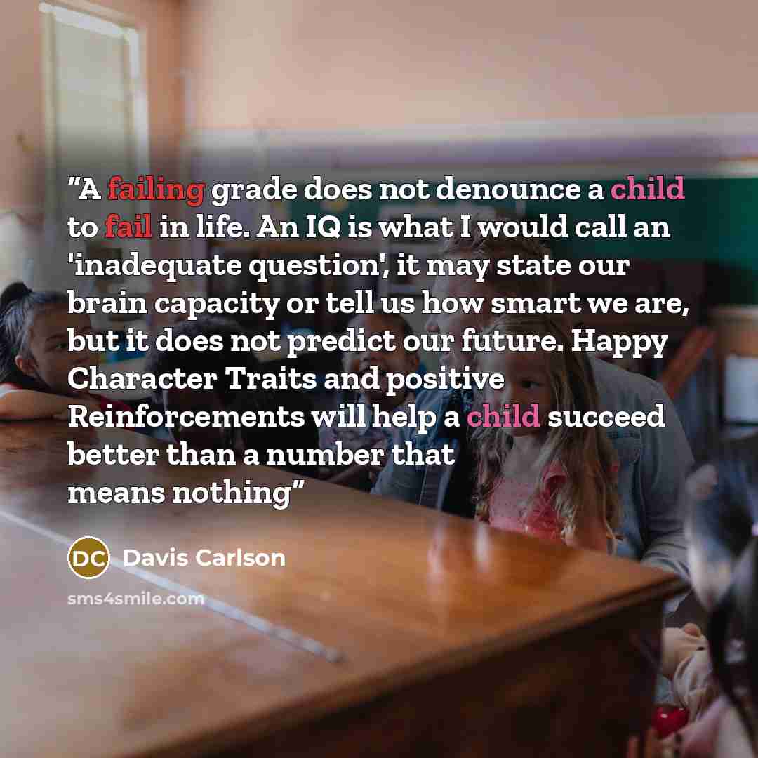 “A failing grade does not denounce a child to fail in life. An IQ is what I would call an 'inadequate question', it may state our brain capacity or tell us how smart we are, but it does not predict our future. Happy Character Traits and positive Reinforcements will help a child succeed better than…” quote by Davis Carlson