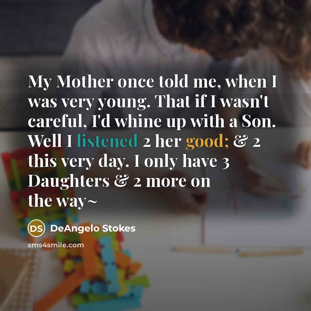 “My Mother once told me, when I was very young. That if I wasn't careful, I'd whine up with a Son. Well I listened 2 her good; & 2 this very day. I only have 3 Daughters & 2 more on the way~” quote by DeAngelo Stokes