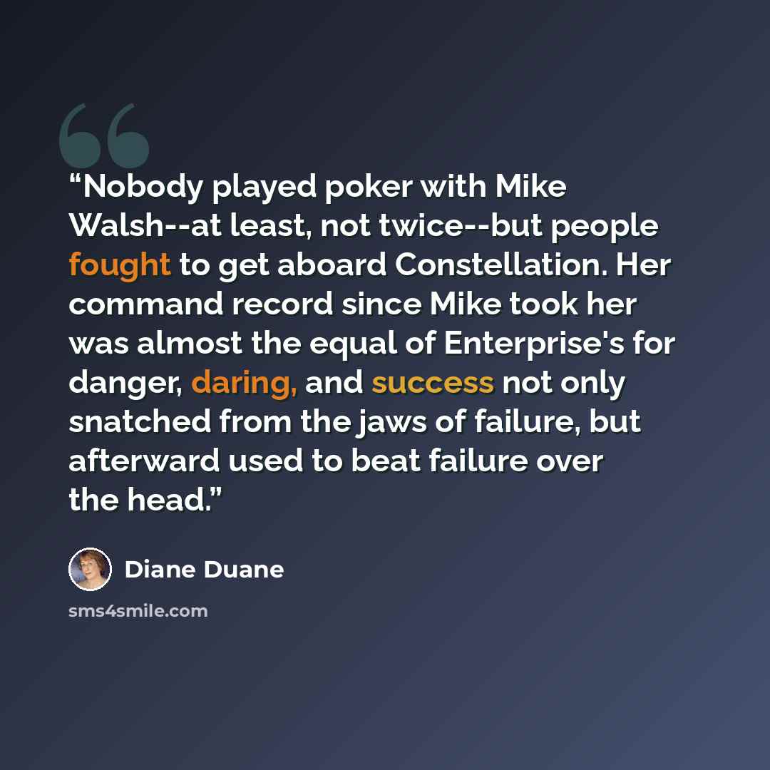 “Nobody played poker with Mike Walsh--at least, not twice--but people fought to get aboard Constellation. Her command record since Mike took her was almost the equal of Enterprise's for danger, daring, and success not only snatched from the jaws of failure, but afterward used to beat failure over…” quote by Diane Duane