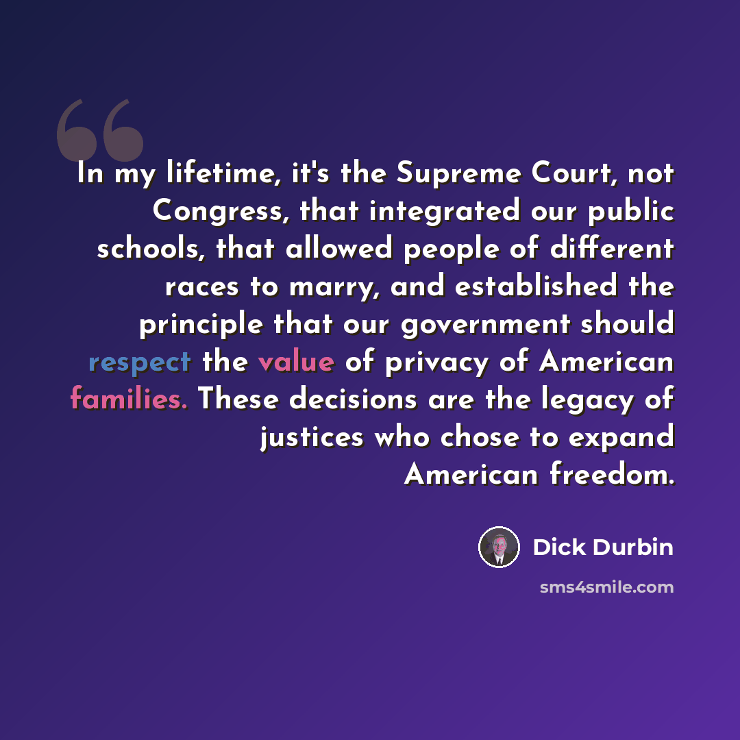 “In my lifetime, it's the Supreme Court, not Congress, that integrated our public schools, that allowed people of different races to marry, and established the principle that our government should respect the value of privacy of American families. These decisions are the legacy of justices who…” quote by Dick Durbin