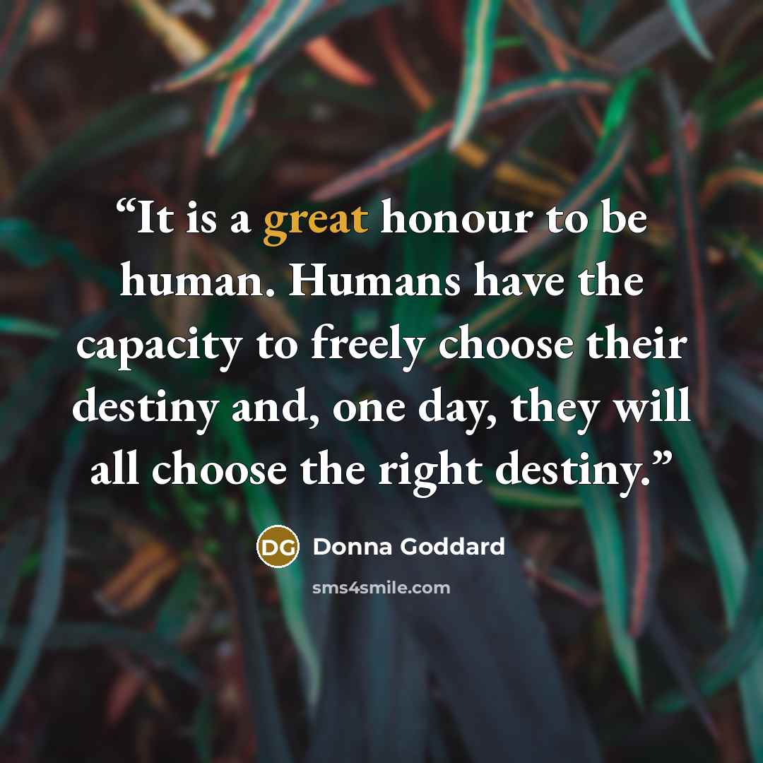 “It is a great honour to be human. Humans have the capacity to freely choose their destiny and, one day, they will all choose the right destiny.” quote by Donna Goddard