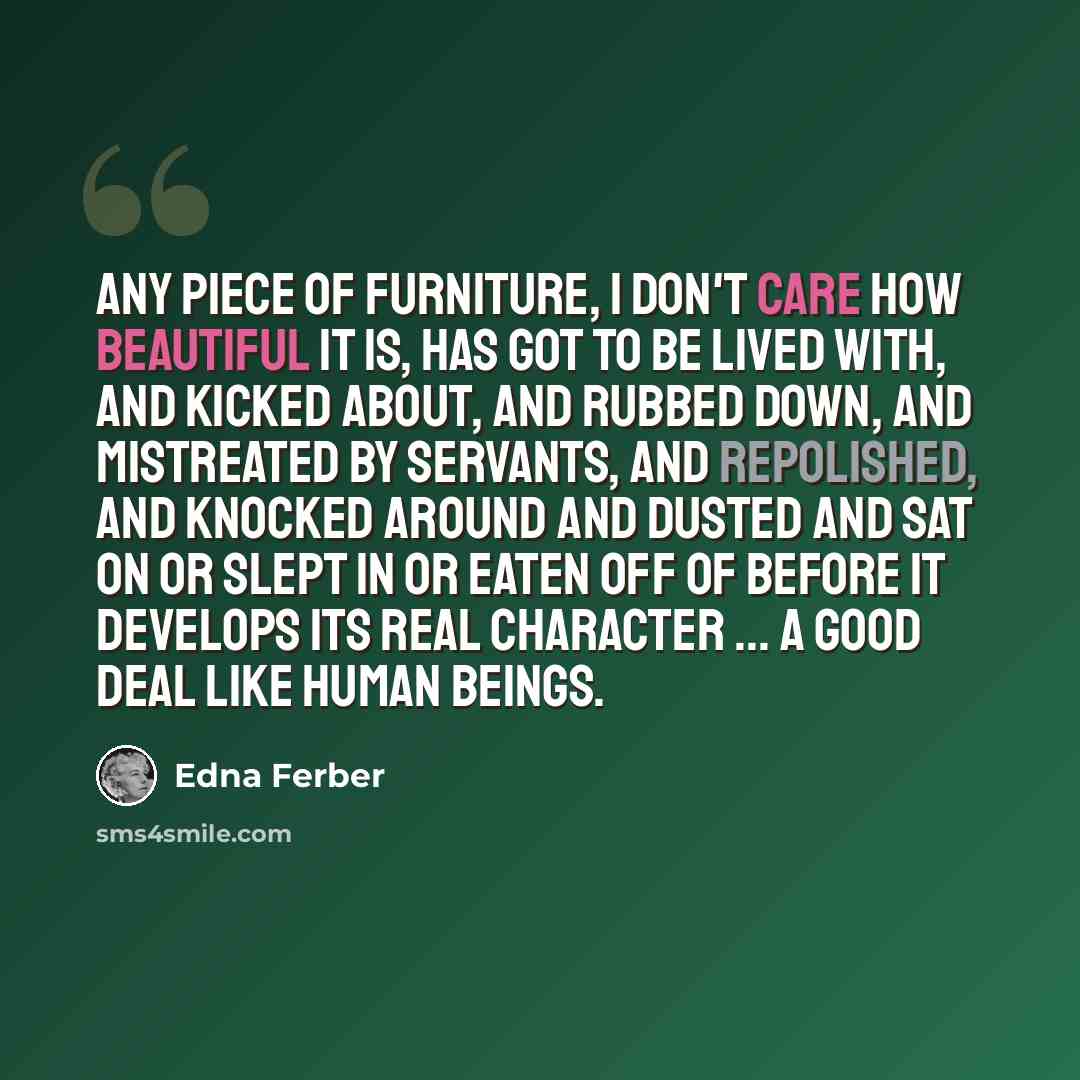 “Any piece of furniture, I don't care how beautiful it is, has got to be lived with, and kicked about, and rubbed down, and mistreated by servants, and repolished, and knocked around and dusted and sat on or slept in or eaten off of before it develops its real character ... A good deal like human…” quote by Edna Ferber