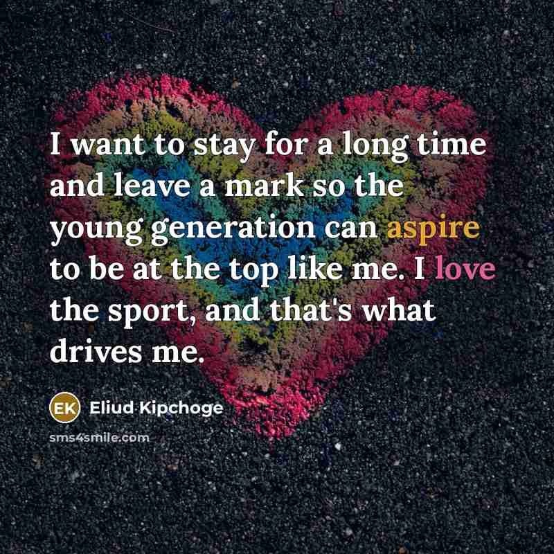“I want to stay for a long time and leave a mark so the young generation can aspire to be at the top like me. I love the sport, and that's what drives me.” quote by Eliud Kipchoge