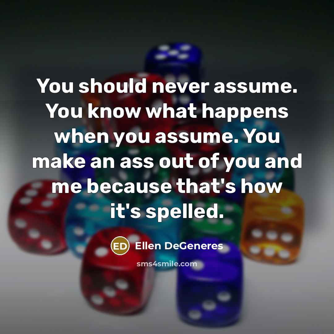 “You should never assume. You know what happens when you assume. You make an ass out of you and me because that's how it's spelled.” quote by Ellen DeGeneres
