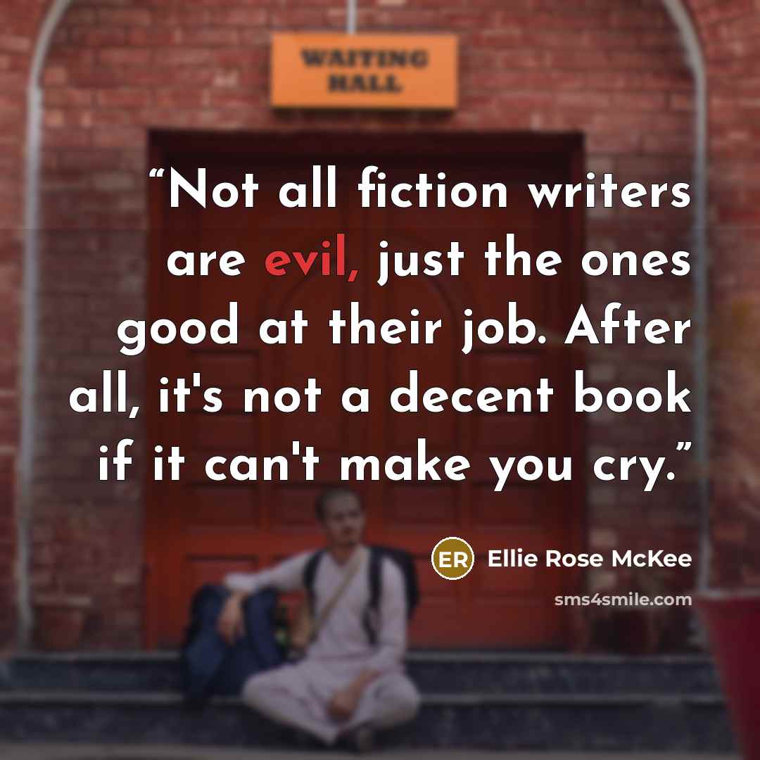 “Not all fiction writers are evil, just the ones good at their job. After all, it's not a decent book if it can't make you cry.” quote by Ellie Rose McKee