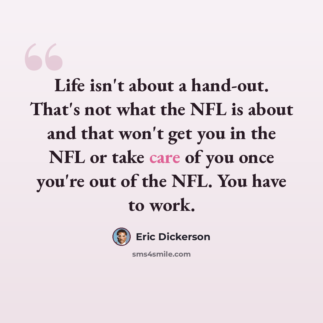 “Life isn't about a hand-out. That's not what the NFL is about and that won't get you in the NFL or take care of you once you're out of the NFL. You have to work.” quote by Eric Dickerson
