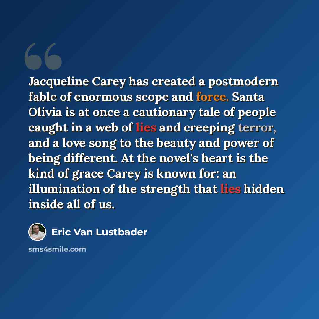 “Jacqueline Carey has created a postmodern fable of enormous scope and force. Santa Olivia is at once a cautionary tale of people caught in a web of lies and creeping terror, and a love song to the beauty and power of being different. At the novel's heart is the kind of grace Carey is known for: an…” quote by Eric Van Lustbader