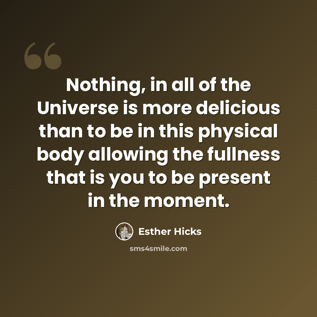 “Nothing, in all of the Universe is more delicious than to be in this physical body allowing the fullness that is you to be present in the moment.” quote by Esther Hicks